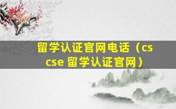 留学认证官网电话（cscse 留学认证官网）